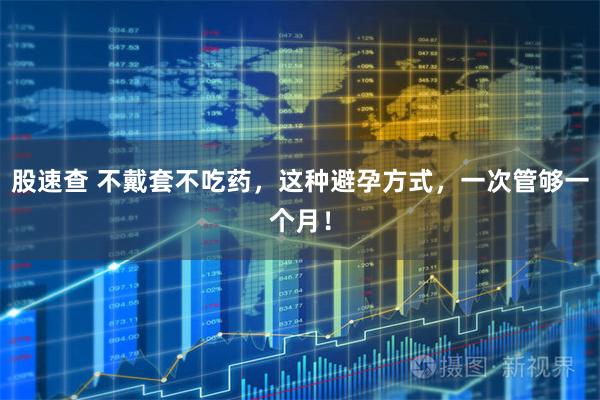 股速查 不戴套不吃药，这种避孕方式，一次管够一个月！