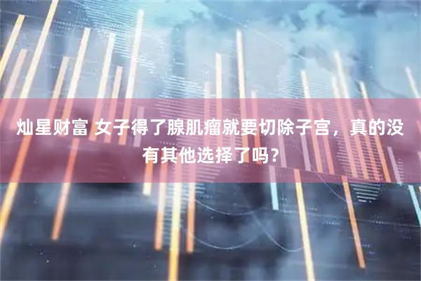 灿星财富 女子得了腺肌瘤就要切除子宫，真的没有其他选择了吗？