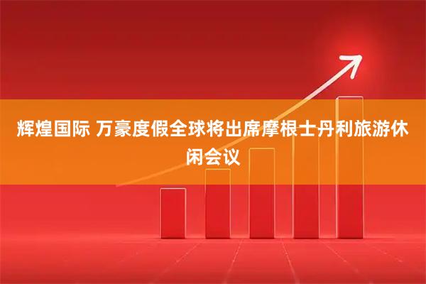 辉煌国际 万豪度假全球将出席摩根士丹利旅游休闲会议