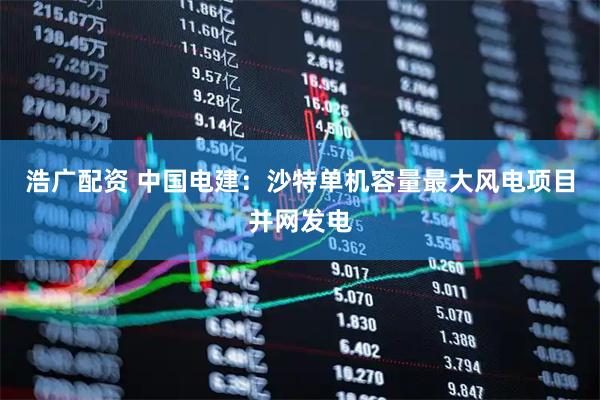 浩广配资 中国电建：沙特单机容量最大风电项目并网发电