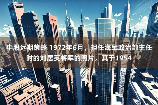 牛股远期策略 1972年6月，担任海军政治部主任时的刘居英将军的照片。其于1954