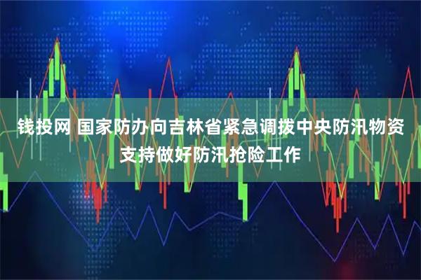 钱投网 国家防办向吉林省紧急调拨中央防汛物资支持做好防汛抢险工作