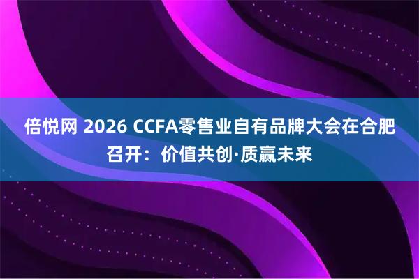 倍悦网 2026 CCFA零售业自有品牌大会在合肥召开：价值共创·质赢未来