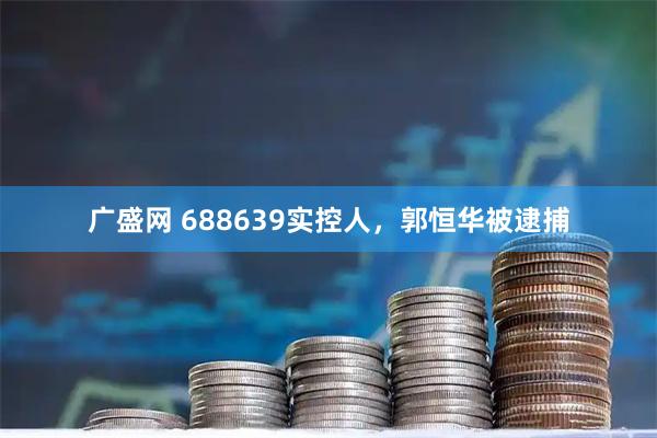 广盛网 688639实控人，郭恒华被逮捕