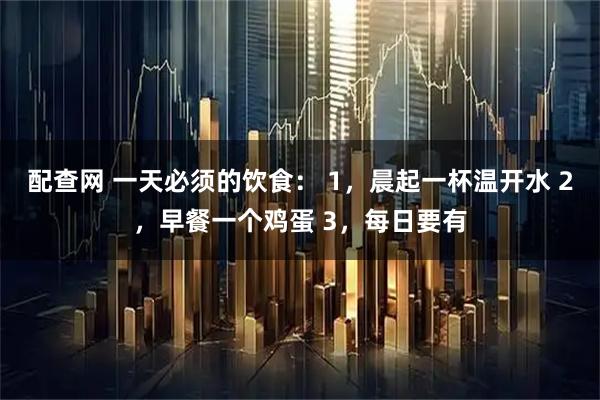 配查网 一天必须的饮食： 1，晨起一杯温开水 2，早餐一个鸡蛋 3，每日要有